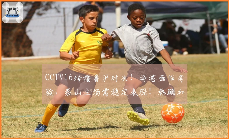 CCTV16转播鲁沪对决！海港面临考验，泰山主场需稳定表现！韩鹏加油