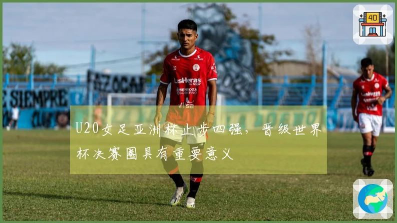 U20女足亚洲杯止步四强，晋级世界杯决赛圈具有重要意义