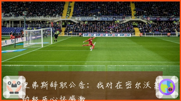 里弗斯辞职公告：我对在密尔沃基的经历心怀感激