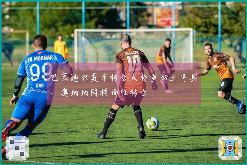 巴因迪尔夏季转会或将重回土耳其，奥纳纳同样面临转会