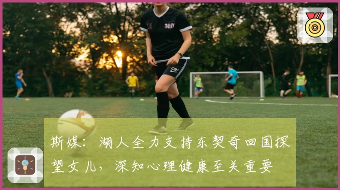 斯媒：湖人全力支持东契奇回国探望女儿，深知心理健康至关重要