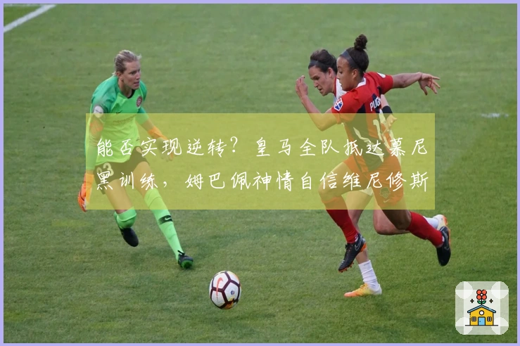 能否实现逆转？皇马全队抵达慕尼黑训练，姆巴佩神情自信维尼修斯目光坚定