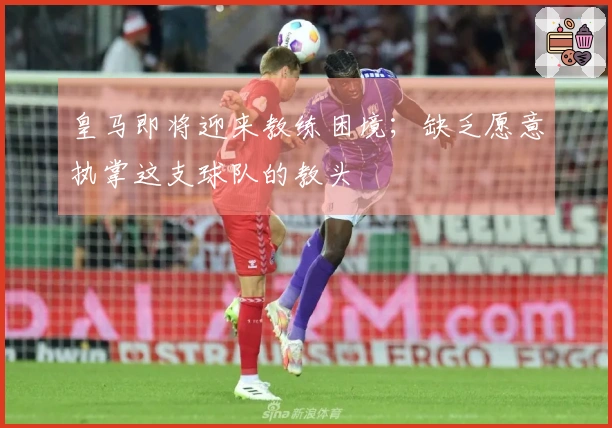 皇马即将迎来教练困境；缺乏愿意执掌这支球队的教头