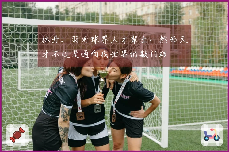 林丹：羽毛球界人才辈出，然而天才不过是通向我世界的敲门砖