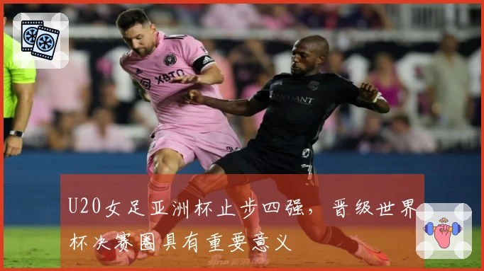 U20女足亚洲杯止步四强，晋级世界杯决赛圈具有重要意义