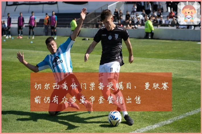 切尔西高价门票备受瞩目，曼联赛前仍有众多豪华套餐待出售