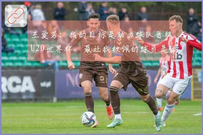 王爱芳：我的目标是助力球队晋级U20世界杯，最让我钦佩的球员是张馨