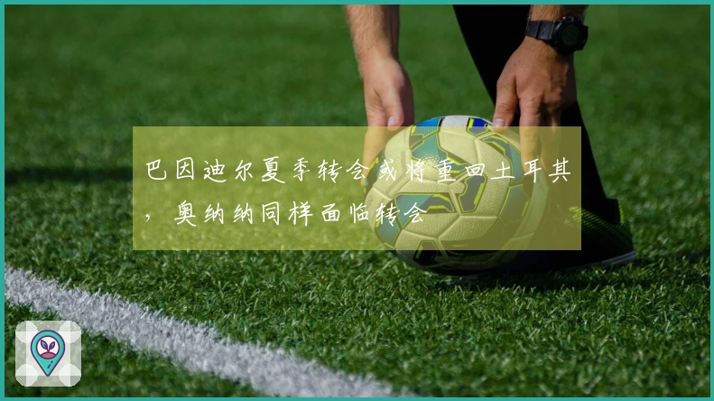 巴因迪尔夏季转会或将重回土耳其，奥纳纳同样面临转会